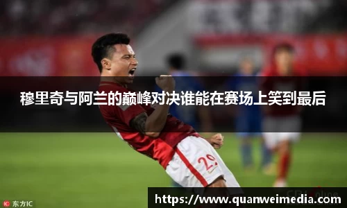 穆里奇与阿兰的巅峰对决谁能在赛场上笑到最后