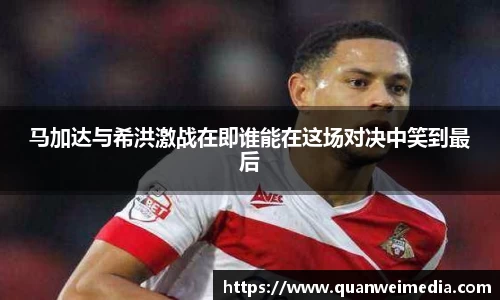 马加达与希洪激战在即谁能在这场对决中笑到最后